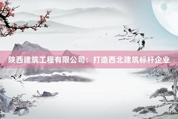 陕西建筑工程有限公司：打造西北建筑标杆企业