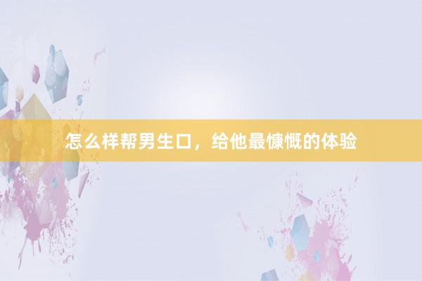 怎么样帮男生口，给他最慷慨的体验