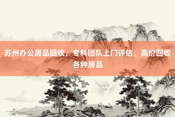 苏州办公居品回收，专科团队上门评估，高价回收各种居品