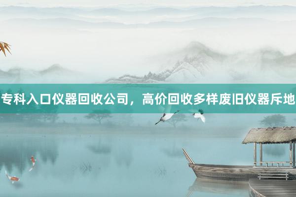 专科入口仪器回收公司，高价回收多样废旧仪器斥地